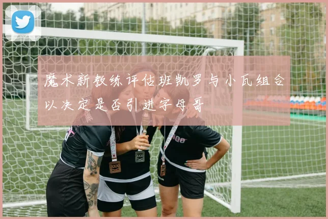 魔术新教练评估班凯罗与小瓦组合以决定是否引进字母哥