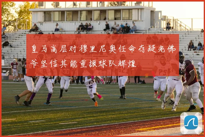 皇马高层对穆里尼奥任命存疑老佛爷坚信其能重振球队辉煌
