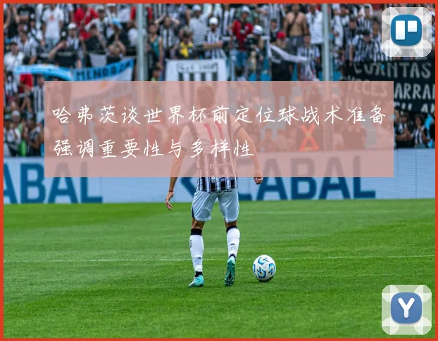 哈弗茨谈世界杯前定位球战术准备强调重要性与多样性