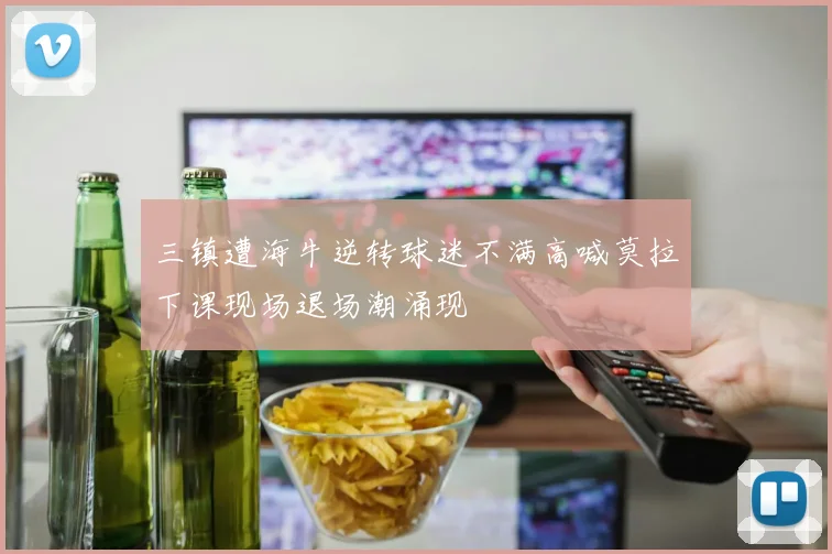 三镇遭海牛逆转球迷不满高喊莫拉下课现场退场潮涌现