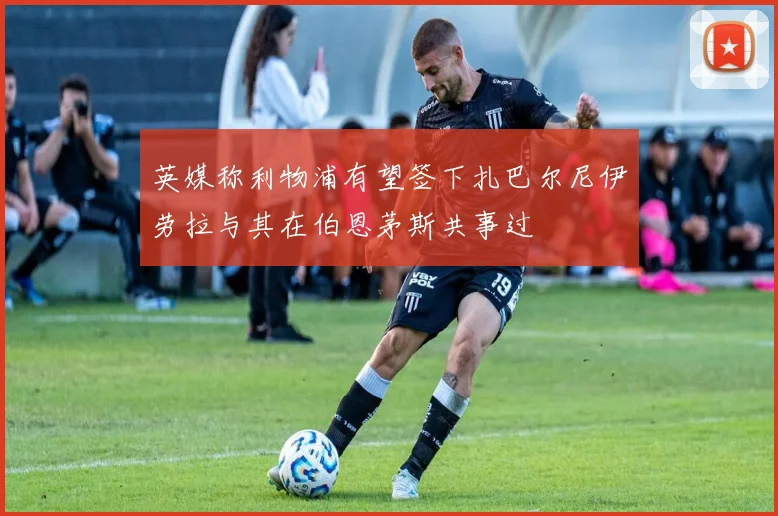 英媒称利物浦有望签下扎巴尔尼伊劳拉与其在伯恩茅斯共事过