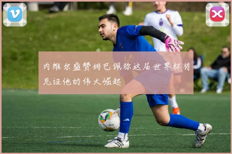 内维尔盛赞姆巴佩称这届世界杯将见证他的伟大崛起