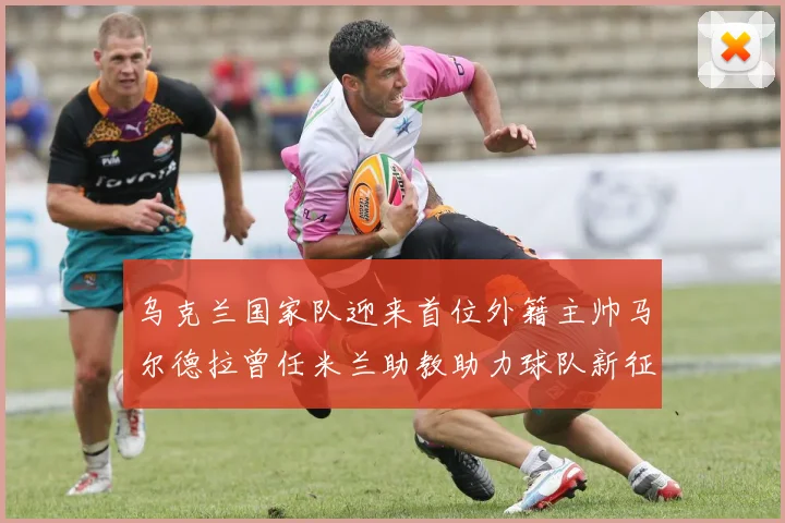 乌克兰国家队迎来首位外籍主帅马尔德拉曾任米兰助教助力球队新征程