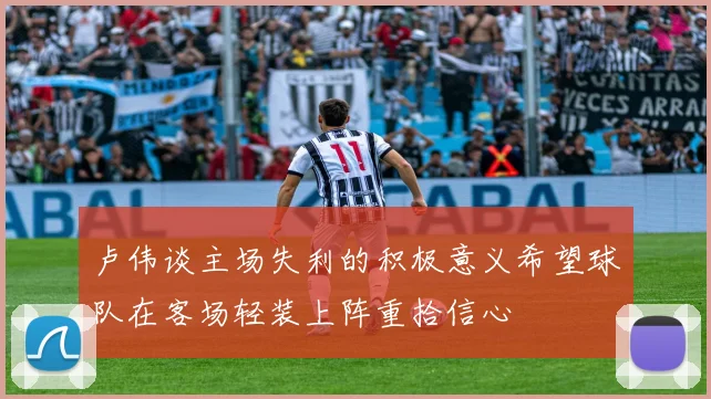 卢伟谈主场失利的积极意义希望球队在客场轻装上阵重拾信心