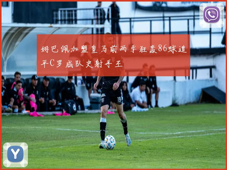 姆巴佩加盟皇马前两季狂轰86球追平C罗成队史射手王