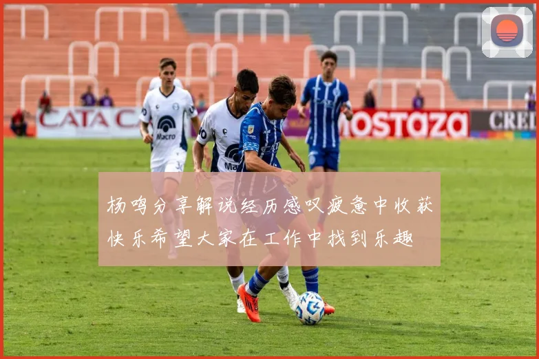 杨鸣分享解说经历感叹疲惫中收获快乐希望大家在工作中找到乐趣