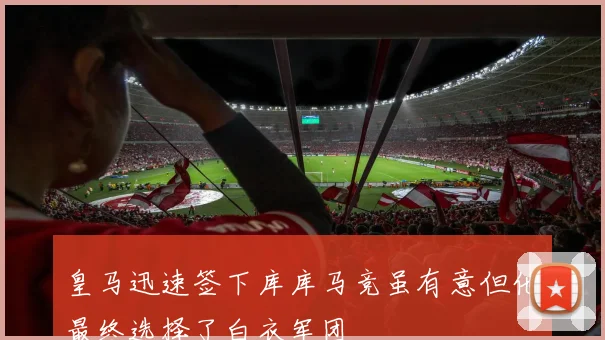 皇马迅速签下库库马竞虽有意但他最终选择了白衣军团
