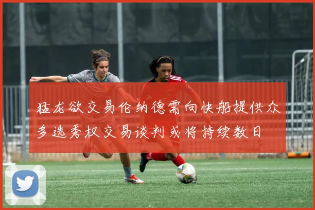 猛龙欲交易伦纳德需向快船提供众多选秀权交易谈判或将持续数日