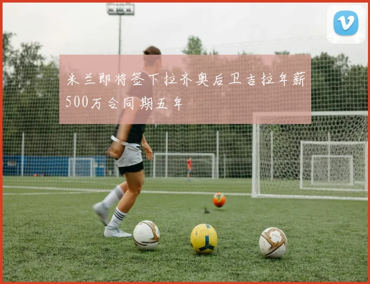米兰即将签下拉齐奥后卫吉拉年薪500万合同期五年