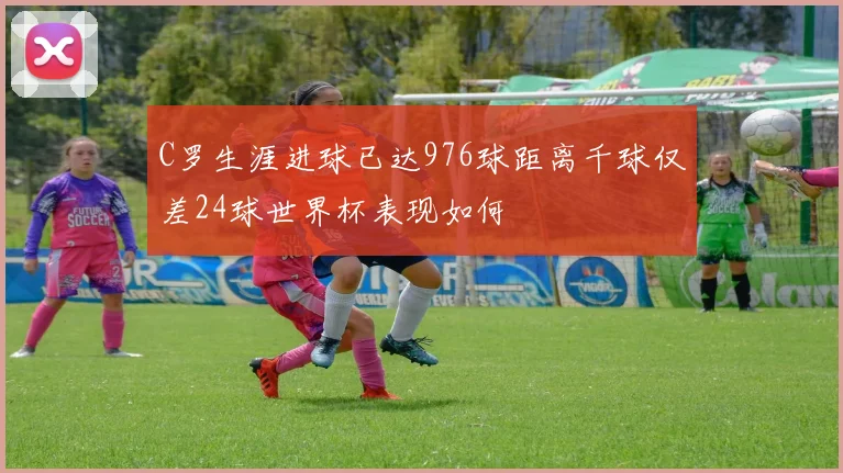 C罗生涯进球已达976球距离千球仅差24球世界杯表现如何