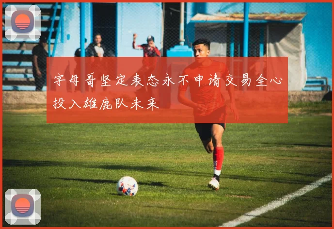 字母哥坚定表态永不申请交易全心投入雄鹿队未来