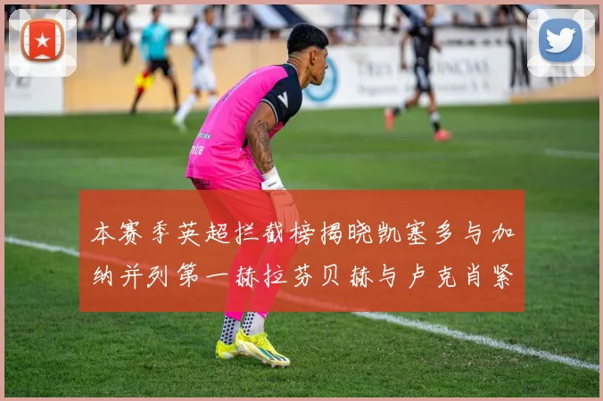 本赛季英超拦截榜揭晓凯塞多与加纳并列第一赫拉芬贝赫与卢克肖紧随其后