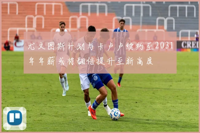 尤文图斯计划与卡卢卢续约至2031年年薪或将翻倍提升至新高度