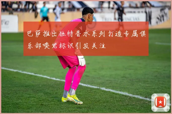 巴萨推出独特香水系列打造专属俱乐部嗅觉标识引发关注