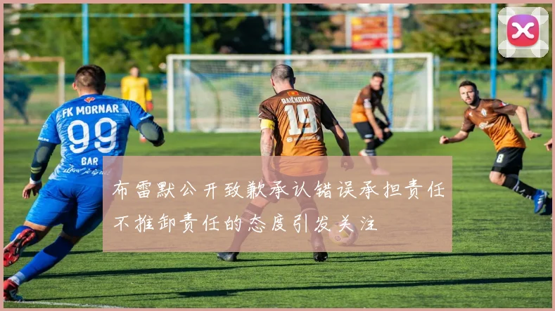 布雷默公开致歉承认错误承担责任不推卸责任的态度引发关注