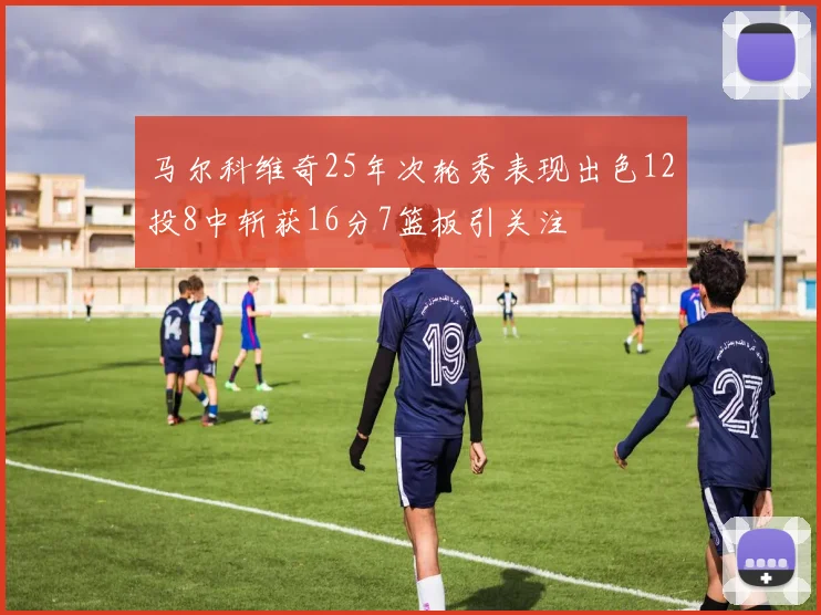 马尔科维奇25年次轮秀表现出色12投8中斩获16分7篮板引关注